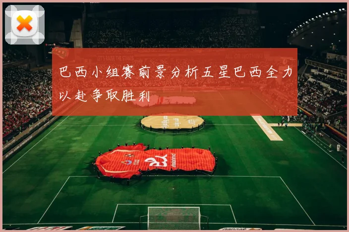 巴西小组赛前景分析五星巴西全力以赴争取胜利