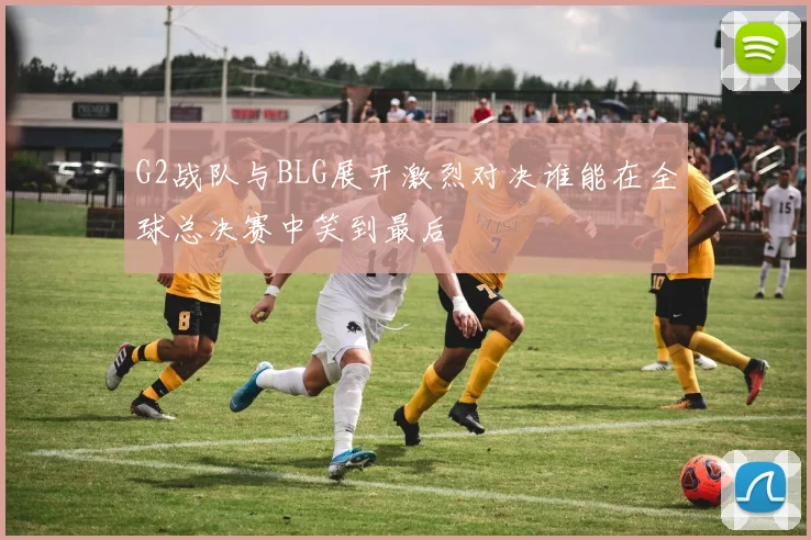 G2战队与BLG展开激烈对决谁能在全球总决赛中笑到最后