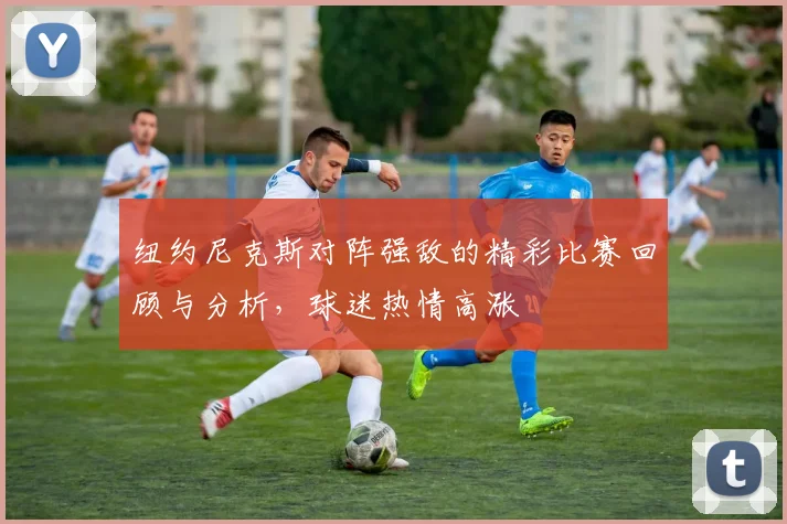 纽约尼克斯对阵强敌的精彩比赛回顾与分析，球迷热情高涨