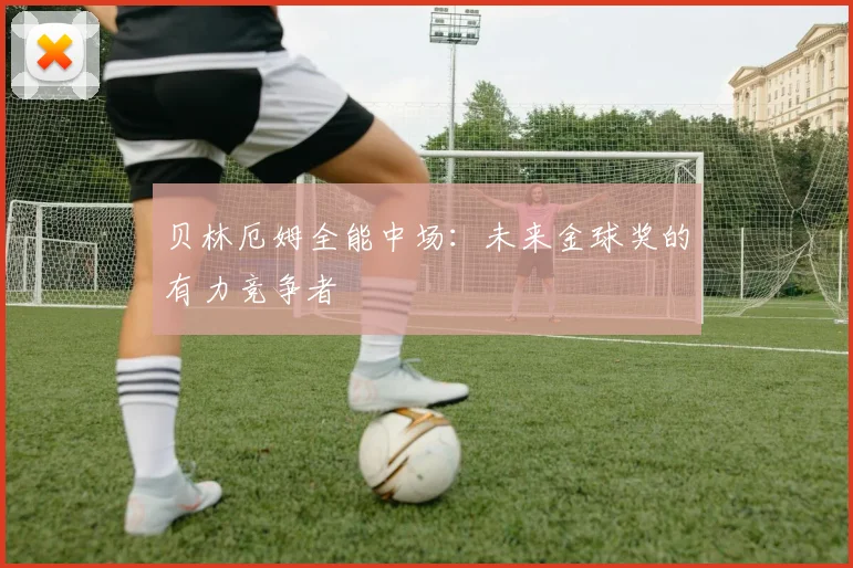 贝林厄姆全能中场：未来金球奖的有力竞争者