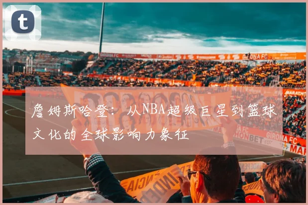 詹姆斯哈登：从NBA超级巨星到篮球文化的全球影响力象征