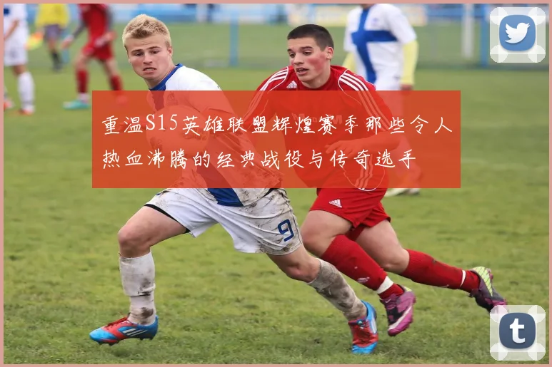 重温S15英雄联盟辉煌赛季那些令人热血沸腾的经典战役与传奇选手