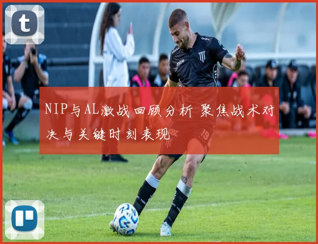 NIP与AL激战回顾分析 聚焦战术对决与关键时刻表现