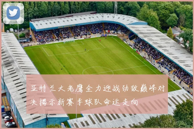 亚特兰大老鹰全力迎战劲敌巅峰对决揭示新赛季球队命运走向