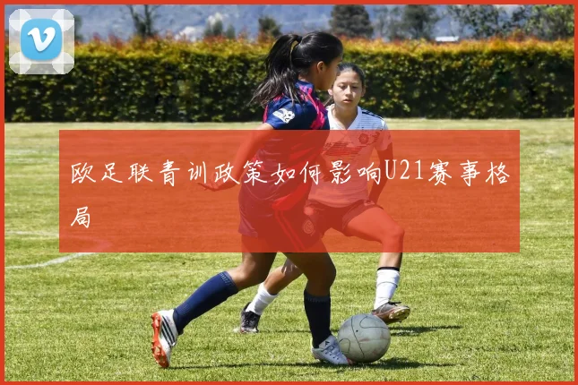 欧足联青训政策如何影响U21赛事格局