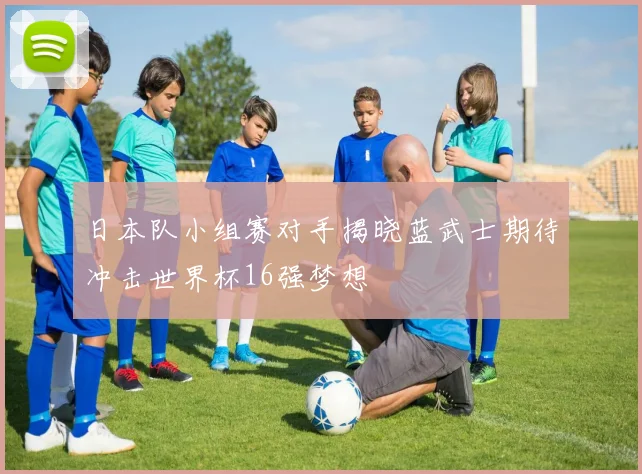 日本队小组赛对手揭晓蓝武士期待冲击世界杯16强梦想