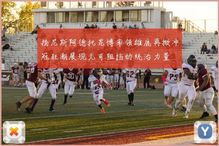 扬尼斯阿德托昆博率领雄鹿再掀冲冠狂潮展现无可阻挡的统治力量