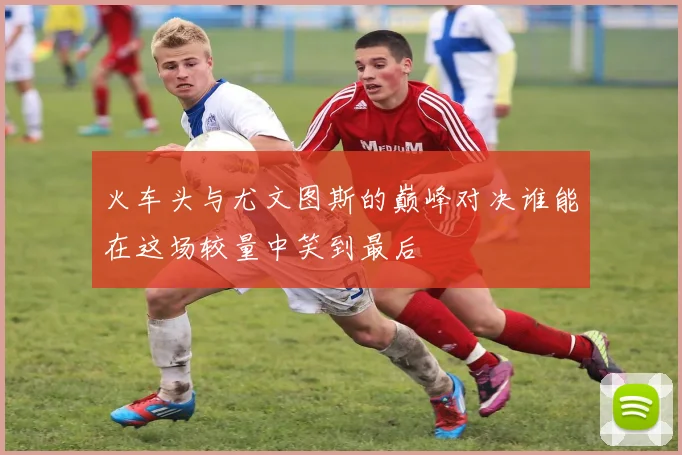 火车头与尤文图斯的巅峰对决谁能在这场较量中笑到最后