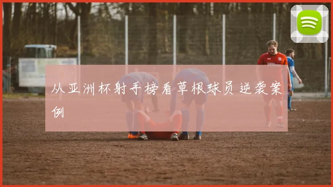 从亚洲杯射手榜看草根球员逆袭案例