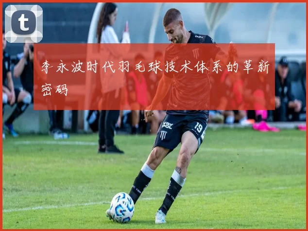 李永波时代羽毛球技术体系的革新密码