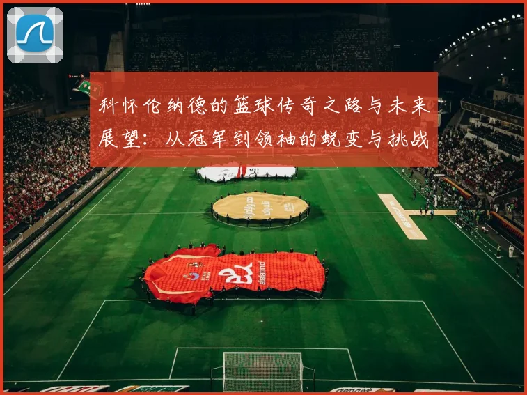 科怀伦纳德的篮球传奇之路与未来展望：从冠军到领袖的蜕变与挑战